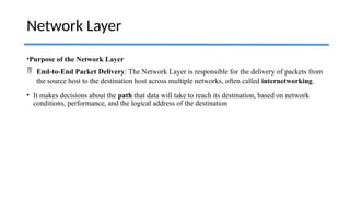 •Purpose of the Network Layer
 End-to-End Packet Delivery: The Network Layer is responsible for the delivery of packets from
the source host to the destination host across multiple networks, often called internetworking.
• It makes decisions about the path that data will take to reach its destination, based on network
conditions, performance, and the logical address of the destination
Network Layer
 