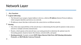 • . Key Functions
 Logical Addressing:
o The Network Layer assigns a logical address to devices, called an IP address (Internet Protocol address),
which uniquely identifies each device on a network.
o IP addresses ensure that data is delivered to the correct device on different networks.
 Routing:
o One of the main responsibilities of the network layer is determining the best path for packets to take across a
network or multiple networks (internetwork).
o Routers, which operate at the network layer, use routing protocols to determine the optimal route for
forwarding packets, based on factors like distance, network traffic, and speed.
o Routing protocols: Examples include OSPF (Open Shortest Path First), RIP (Routing Information
Protocol), and BGP (Border Gateway Protocol).
 .
Network Layer
 