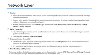  Routing:
o One of the main responsibilities of the network layer is determining the best path for packets to take across a network or multiple
networks (internetwork).
o Routers, which operate at the network layer, use routing protocols to determine the optimal route for forwarding packets, based
on factors like distance, network traffic, and speed.
o Routing protocols: Examples include OSPF (Open Shortest Path First), RIP (Routing Information Protocol), and BGP
(Border Gateway Protocol).
 Packet Forwarding:
o After determining the route, the network layer forwards packets across network devices such as routers, following the selected
path toward the destination.
o This process is also known as packet switching.
 Fragmentation and Reassembly:
o The Network Layer is responsible for dividing data into smaller units, called fragments, to fit the maximum transmission unit
(MTU) of the underlying physical network.
o If a packet is too large for a given network, the network layer fragments it, and the receiving system reassembles it.
 Error Handling and Diagnostics:
• Protocols at this layer also include error reporting and network diagnostics. For example, ICMP (Internet Control Message Protocol)
is used to send error messages and operational information such as unreachable hosts.
Network Layer
 