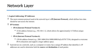 •. Logical Addressing: IPAddresses
 The most common protocol used at the network layer is IP (Internet Protocol), which defines how data
should be sent across the internet.
 IP Versions:
o IPv4 (Internet Protocol Version 4):
 32-bit address format (e.g., 192.168.1.1), which allows for approximately 4.3 billion unique
addresses.
o IPv6 (Internet Protocol Version 6):
 128-bit address format (e.g., 2001:0db8:85a3:0000:0000:8a2e:0370:7334), designed to overcome
IPv4 exhaustion and support a larger address space.
 Each device on a network, such as a computer or router, has a unique IP address that identifies it. IP
addresses are used to determine both the source and destination of each packet.
Network Layer
 