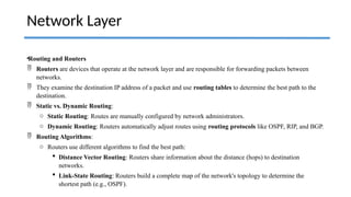 •Routing and Routers
 Routers are devices that operate at the network layer and are responsible for forwarding packets between
networks.
 They examine the destination IP address of a packet and use routing tables to determine the best path to the
destination.
 Static vs. Dynamic Routing:
o Static Routing: Routes are manually configured by network administrators.
o Dynamic Routing: Routers automatically adjust routes using routing protocols like OSPF, RIP, and BGP.
 Routing Algorithms:
o Routers use different algorithms to find the best path:
 Distance Vector Routing: Routers share information about the distance (hops) to destination
networks.
 Link-State Routing: Routers build a complete map of the network's topology to determine the
shortest path (e.g., OSPF).
Network Layer
 