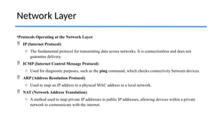 •Protocols Operating at the Network Layer
 IP (Internet Protocol):
o The fundamental protocol for transmitting data across networks. It is connectionless and does not
guarantee delivery.
 ICMP (Internet Control Message Protocol):
o Used for diagnostic purposes, such as the ping command, which checks connectivity between devices.
 ARP (Address Resolution Protocol):
o Used to map an IP address to a physical MAC address in a local network.
 NAT (Network Address Translation):
o A method used to map private IP addresses to public IP addresses, allowing devices within a private
network to communicate with the internet.
Network Layer
 