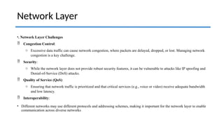 •. Network Layer Challenges
 Congestion Control:
o Excessive data traffic can cause network congestion, where packets are delayed, dropped, or lost. Managing network
congestion is a key challenge.
 Security:
o While the network layer does not provide robust security features, it can be vulnerable to attacks like IP spoofing and
Denial-of-Service (DoS) attacks.
 Quality of Service (QoS):
o Ensuring that network traffic is prioritized and that critical services (e.g., voice or video) receive adequate bandwidth
and low latency.
 Interoperability:
• Different networks may use different protocols and addressing schemes, making it important for the network layer to enable
communication across diverse networks
Network Layer
 