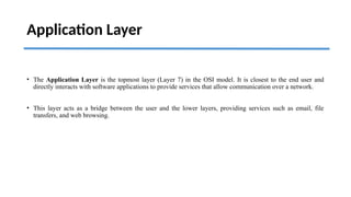 Application Layer
• The Application Layer is the topmost layer (Layer 7) in the OSI model. It is closest to the end user and
directly interacts with software applications to provide services that allow communication over a network.
• This layer acts as a bridge between the user and the lower layers, providing services such as email, file
transfers, and web browsing.
 