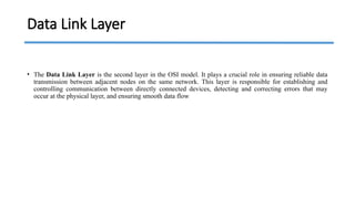 Data Link Layer
• The Data Link Layer is the second layer in the OSI model. It plays a crucial role in ensuring reliable data
transmission between adjacent nodes on the same network. This layer is responsible for establishing and
controlling communication between directly connected devices, detecting and correcting errors that may
occur at the physical layer, and ensuring smooth data flow
 
