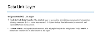 •Purpose of the Data Link Layer
 Node-to-Node Data Transfer: The data link layer is responsible for reliable communication between two
directly connected devices on the same network. It deals with how data is formatted, transmitted, and
received between these devices.
• Frame Creation: This layer converts raw bits from the physical layer into data packets called frames. A
frame is the smallest unit of data handled at this layer.
Data Link Layer
 