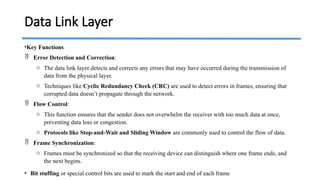 •Key Functions
 Error Detection and Correction:
o The data link layer detects and corrects any errors that may have occurred during the transmission of
data from the physical layer.
o Techniques like Cyclic Redundancy Check (CRC) are used to detect errors in frames, ensuring that
corrupted data doesn’t propagate through the network.
 Flow Control:
o This function ensures that the sender does not overwhelm the receiver with too much data at once,
preventing data loss or congestion.
o Protocols like Stop-and-Wait and Sliding Window are commonly used to control the flow of data.
 Frame Synchronization:
o Frames must be synchronized so that the receiving device can distinguish where one frame ends, and
the next begins.
• Bit stuffing or special control bits are used to mark the start and end of each frame
Data Link Layer
 
