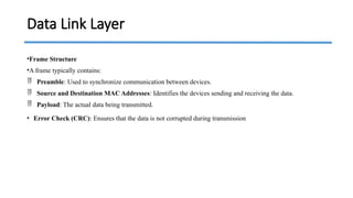 •Frame Structure
•A frame typically contains:
 Preamble: Used to synchronize communication between devices.
 Source and Destination MAC Addresses: Identifies the devices sending and receiving the data.
 Payload: The actual data being transmitted.
• Error Check (CRC): Ensures that the data is not corrupted during transmission
Data Link Layer
 