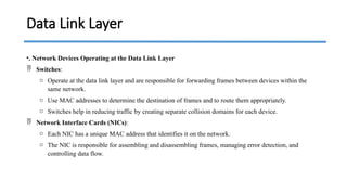 •. Network Devices Operating at the Data Link Layer
 Switches:
o Operate at the data link layer and are responsible for forwarding frames between devices within the
same network.
o Use MAC addresses to determine the destination of frames and to route them appropriately.
o Switches help in reducing traffic by creating separate collision domains for each device.
 Network Interface Cards (NICs):
o Each NIC has a unique MAC address that identifies it on the network.
o The NIC is responsible for assembling and disassembling frames, managing error detection, and
controlling data flow.
Data Link Layer
 