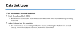•Error Detection and Correction Mechanisms
 Cyclic Redundancy Check (CRC):
o A mathematical technique that allows the receiver to detect errors in the received frames by calculating
a checksum.
 Acknowledgment and Retransmission:
o The sender waits for an acknowledgment from the receiver, confirming that the frame was received
correctly. If no acknowledgment is received, the frame is retransmitted.
Data Link Layer
 