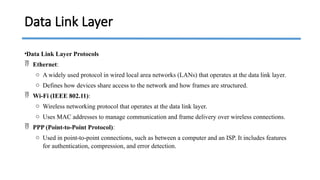 •Data Link Layer Protocols
 Ethernet:
o A widely used protocol in wired local area networks (LANs) that operates at the data link layer.
o Defines how devices share access to the network and how frames are structured.
 Wi-Fi (IEEE 802.11):
o Wireless networking protocol that operates at the data link layer.
o Uses MAC addresses to manage communication and frame delivery over wireless connections.
 PPP (Point-to-Point Protocol):
o Used in point-to-point connections, such as between a computer and an ISP. It includes features
for authentication, compression, and error detection.
Data Link Layer
 