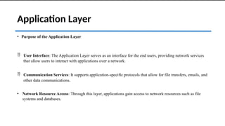 Application Layer
• Purpose of the Application Layer
 User Interface: The Application Layer serves as an interface for the end users, providing network services
that allow users to interact with applications over a network.
 Communication Services: It supports application-specific protocols that allow for file transfers, emails, and
other data communications.
• Network Resource Access: Through this layer, applications gain access to network resources such as file
systems and databases.
 