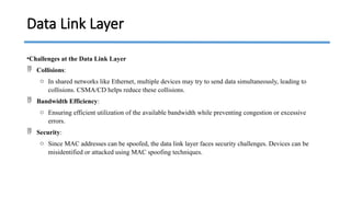 •Challenges at the Data Link Layer
 Collisions:
o In shared networks like Ethernet, multiple devices may try to send data simultaneously, leading to
collisions. CSMA/CD helps reduce these collisions.
 Bandwidth Efficiency:
o Ensuring efficient utilization of the available bandwidth while preventing congestion or excessive
errors.
 Security:
o Since MAC addresses can be spoofed, the data link layer faces security challenges. Devices can be
misidentified or attacked using MAC spoofing techniques.
Data Link Layer
 