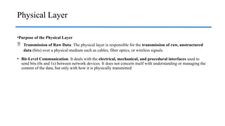 •Purpose of the Physical Layer
 Transmission of Raw Data: The physical layer is responsible for the transmission of raw, unstructured
data (bits) over a physical medium such as cables, fiber optics, or wireless signals.
• Bit-Level Communication: It deals with the electrical, mechanical, and procedural interfaces used to
send bits (0s and 1s) between network devices. It does not concern itself with understanding or managing the
content of the data, but only with how it is physically transmitted
Physical Layer
 