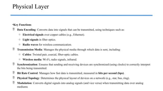 •Key Functions
 Data Encoding: Converts data into signals that can be transmitted, using techniques such as:
o Electrical signals over copper cables (e.g., Ethernet).
o Light signals in fiber optics.
o Radio waves for wireless communication.
 Transmission Media: Manages the physical media through which data is sent, including:
o Cables: Twisted pair, coaxial, fiber-optic cables.
o Wireless media: Wi-Fi, radio signals, infrared.
 Synchronization: Ensures that sending and receiving devices are synchronized (using clocks) to correctly interpret
the bits being transmitted.
 Bit Rate Control: Manages how fast data is transmitted, measured in bits per second (bps).
 Physical Topology: Determines the physical layout of devices on a network (e.g., star, bus, ring).
 Modulation: Converts digital signals into analog signals (and vice versa) when transmitting data over analog
mediums.
Physical Layer
 