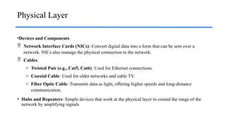 •Devices and Components
 Network Interface Cards (NICs): Convert digital data into a form that can be sent over a
network. NICs also manage the physical connection to the network.
 Cables:
o Twisted Pair (e.g., Cat5, Cat6): Used for Ethernet connections.
o Coaxial Cable: Used for older networks and cable TV.
o Fiber Optic Cable: Transmits data as light, offering higher speeds and long-distance
communication.
• Hubs and Repeaters: Simple devices that work at the physical layer to extend the range of the
network by amplifying signals
Physical Layer
 