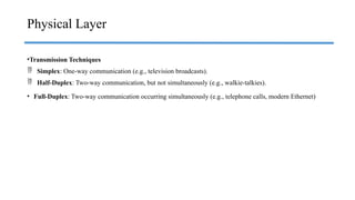 •Transmission Techniques
 Simplex: One-way communication (e.g., television broadcasts).
 Half-Duplex: Two-way communication, but not simultaneously (e.g., walkie-talkies).
• Full-Duplex: Two-way communication occurring simultaneously (e.g., telephone calls, modern Ethernet)
Physical Layer
 