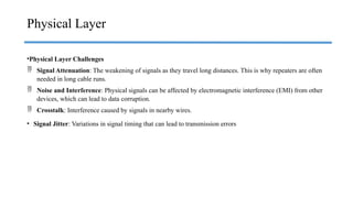 •Physical Layer Challenges
 Signal Attenuation: The weakening of signals as they travel long distances. This is why repeaters are often
needed in long cable runs.
 Noise and Interference: Physical signals can be affected by electromagnetic interference (EMI) from other
devices, which can lead to data corruption.
 Crosstalk: Interference caused by signals in nearby wires.
• Signal Jitter: Variations in signal timing that can lead to transmission errors
Physical Layer
 