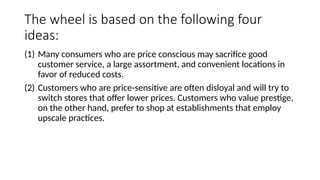 The wheel is based on the following four
ideas:
(1) Many consumers who are price conscious may sacrifice good
customer service, a large assortment, and convenient locations in
favor of reduced costs.
(2) Customers who are price-sensitive are often disloyal and will try to
switch stores that offer lower prices. Customers who value prestige,
on the other hand, prefer to shop at establishments that employ
upscale practices.
 