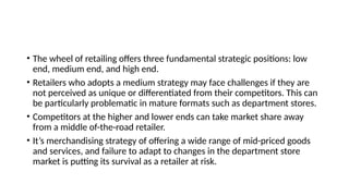 • The wheel of retailing offers three fundamental strategic positions: low
end, medium end, and high end.
• Retailers who adopts a medium strategy may face challenges if they are
not perceived as unique or differentiated from their competitors. This can
be particularly problematic in mature formats such as department stores.
• Competitors at the higher and lower ends can take market share away
from a middle of-the-road retailer.
• It’s merchandising strategy of offering a wide range of mid-priced goods
and services, and failure to adapt to changes in the department store
market is putting its survival as a retailer at risk.
 