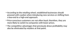 • According to the retailing wheel, established businesses should
proceed with caution when introducing new services or shifting from
a low-end to a high-end approach.
• Price-conscious customers are not often loyal; therefore, they are
more likely to switch to companies with lower prices.
• The competitive advantages that previously drove profitability may
also be eliminated by retailers at that point.
 