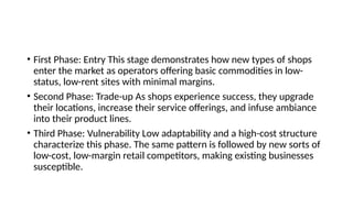 • First Phase: Entry This stage demonstrates how new types of shops
enter the market as operators offering basic commodities in low-
status, low-rent sites with minimal margins.
• Second Phase: Trade-up As shops experience success, they upgrade
their locations, increase their service offerings, and infuse ambiance
into their product lines.
• Third Phase: Vulnerability Low adaptability and a high-cost structure
characterize this phase. The same pattern is followed by new sorts of
low-cost, low-margin retail competitors, making existing businesses
susceptible.
 