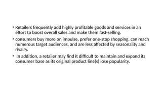 • Retailers frequently add highly profitable goods and services in an
effort to boost overall sales and make them fast-selling.
• consumers buy more on impulse, prefer one-stop shopping, can reach
numerous target audiences, and are less affected by seasonality and
rivalry.
• In addition, a retailer may find it difficult to maintain and expand its
consumer base as its original product line(s) lose popularity.
 