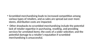 • Scrambled merchandising leads to increased competition among
various types of retailers, and as sales are spread out over more
stores, distribution costs are impacted.
• Other drawbacks to scrambled merchandising include the potential
lack of retailer expertise in purchasing, reselling, and providing
services for unrelated items; the costs of a wider selection; and the
potential damage to a retailer’s reputation if scrambled
merchandising is unsuccessful.
 