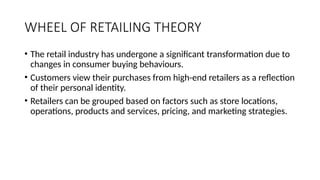 WHEEL OF RETAILING THEORY
• The retail industry has undergone a significant transformation due to
changes in consumer buying behaviours.
• Customers view their purchases from high-end retailers as a reflection
of their personal identity.
• Retailers can be grouped based on factors such as store locations,
operations, products and services, pricing, and marketing strategies.
 