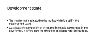 Development stage
• The new format is released to the market while it is still in the
development stage.
• As at least one component of the marketing mix is transformed in the
new format, it differs from the strategies of existing retail institutions.
 