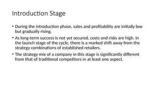 Introduction Stage
• During the introduction phase, sales and profitability are initially low
but gradually rising.
• As long-term success is not yet secured, costs and risks are high. In
the launch stage of the cycle, there is a marked shift away from the
strategy combinations of established retailers.
• The strategy mix of a company in this stage is significantly different
from that of traditional competitors in at least one aspect.
 