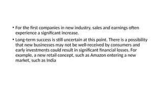 • For the first companies in new industry, sales and earnings often
experience a significant increase.
• Long-term success is still uncertain at this point. There is a possibility
that new businesses may not be well-received by consumers and
early investments could result in significant financial losses. For
example, a new retail concept, such as Amazon entering a new
market, such as India
 