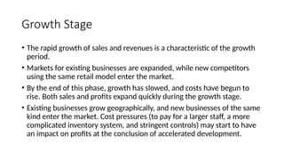 Growth Stage
• The rapid growth of sales and revenues is a characteristic of the growth
period.
• Markets for existing businesses are expanded, while new competitors
using the same retail model enter the market.
• By the end of this phase, growth has slowed, and costs have begun to
rise. Both sales and profits expand quickly during the growth stage.
• Existing businesses grow geographically, and new businesses of the same
kind enter the market. Cost pressures (to pay for a larger staff, a more
complicated inventory system, and stringent controls) may start to have
an impact on profits at the conclusion of accelerated development.
 