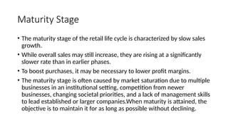 Maturity Stage
• The maturity stage of the retail life cycle is characterized by slow sales
growth.
• While overall sales may still increase, they are rising at a significantly
slower rate than in earlier phases.
• To boost purchases, it may be necessary to lower profit margins.
• The maturity stage is often caused by market saturation due to multiple
businesses in an institutional setting, competition from newer
businesses, changing societal priorities, and a lack of management skills
to lead established or larger companies.When maturity is attained, the
objective is to maintain it for as long as possible without declining.
 