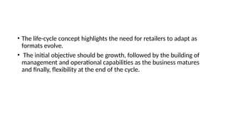 • The life-cycle concept highlights the need for retailers to adapt as
formats evolve.
• The initial objective should be growth, followed by the building of
management and operational capabilities as the business matures
and finally, flexibility at the end of the cycle.
 