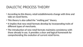 DIALECTIC PROCESS THEORY
• According to this theory, retail establishments change with time and
take on novel forms.
• This theory is also called the “melting pot” theory.
• It implies that new retail formats develop by incorporating traits of
different types of merchants.
• The introduction of new retail formats maintains consistency with
those already in use. It provides a clear and logical framework for
comprehending the evolution of current retail forms.
 