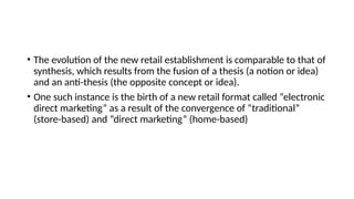 • The evolution of the new retail establishment is comparable to that of
synthesis, which results from the fusion of a thesis (a notion or idea)
and an anti-thesis (the opposite concept or idea).
• One such instance is the birth of a new retail format called “electronic
direct marketing” as a result of the convergence of “traditional”
(store-based) and “direct marketing” (home-based)
 