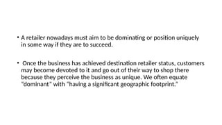 • A retailer nowadays must aim to be dominating or position uniquely
in some way if they are to succeed.
• Once the business has achieved destination retailer status, customers
may become devoted to it and go out of their way to shop there
because they perceive the business as unique. We often equate
“dominant” with “having a significant geographic footprint.”
 