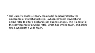 • The Dialectic Process Theory can also be demonstrated by the
emergence of multichannel retail , which combines physical and
online retail to offer a brickand-click business model. This is a result of
the convergence of physical retail, which has limited reach, and online
retail, which has a wide reach.
 
