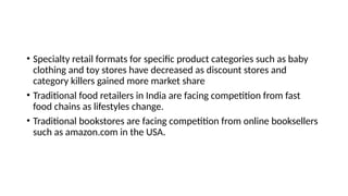 • Specialty retail formats for specific product categories such as baby
clothing and toy stores have decreased as discount stores and
category killers gained more market share
• Traditional food retailers in India are facing competition from fast
food chains as lifestyles change.
• Traditional bookstores are facing competition from online booksellers
such as amazon.com in the USA.
 