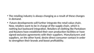 • The retailing industry is always changing as a result of these changes
in demand.
• Future developments will further integrate the retail value chain.
Now, retailers want to be in charge of the supply chain, which is
nothing but backward integration. Retailers of clothing like Pantaloon
and Koutons have established their own production facilities or have
signed exclusive agreements with their suppliers. Manufacturers and
suppliers, on the other hand, desire direct consumer contact in order
to strengthen their brands and boost profitability.
 