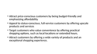 • Attract price-conscious customers by being budget-friendly and
emphasizing affordability
• Appeal to status-conscious, full-service customers by offering upscale
products and services
• Target customers who value convenience by offering practical
shopping options, such as local locations or extended hours.
• Attract customers by offering a wide variety of products and an
exceptional shopping experience.
 