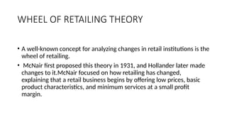 WHEEL OF RETAILING THEORY
• A well-known concept for analyzing changes in retail institutions is the
wheel of retailing.
• McNair first proposed this theory in 1931, and Hollander later made
changes to it.McNair focused on how retailing has changed,
explaining that a retail business begins by offering low prices, basic
product characteristics, and minimum services at a small profit
margin.
 