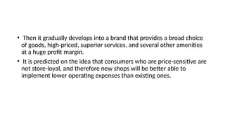 • Then it gradually develops into a brand that provides a broad choice
of goods, high-priced, superior services, and several other amenities
at a huge profit margin.
• It is predicted on the idea that consumers who are price-sensitive are
not store-loyal, and therefore new shops will be better able to
implement lower operating expenses than existing ones.
 