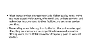 • Prices increase when entrepreneurs add higher-quality items, move
into more expensive locations, offer credit and delivery services, and
make other improvements to their facilities and customer service
over time.
• The retailing wheel is brought on by the fact that as innovators get
older, they are more open to competition from new discounters
offering lower prices. Retail innovators frequently pose as low-cost
vendors.
 