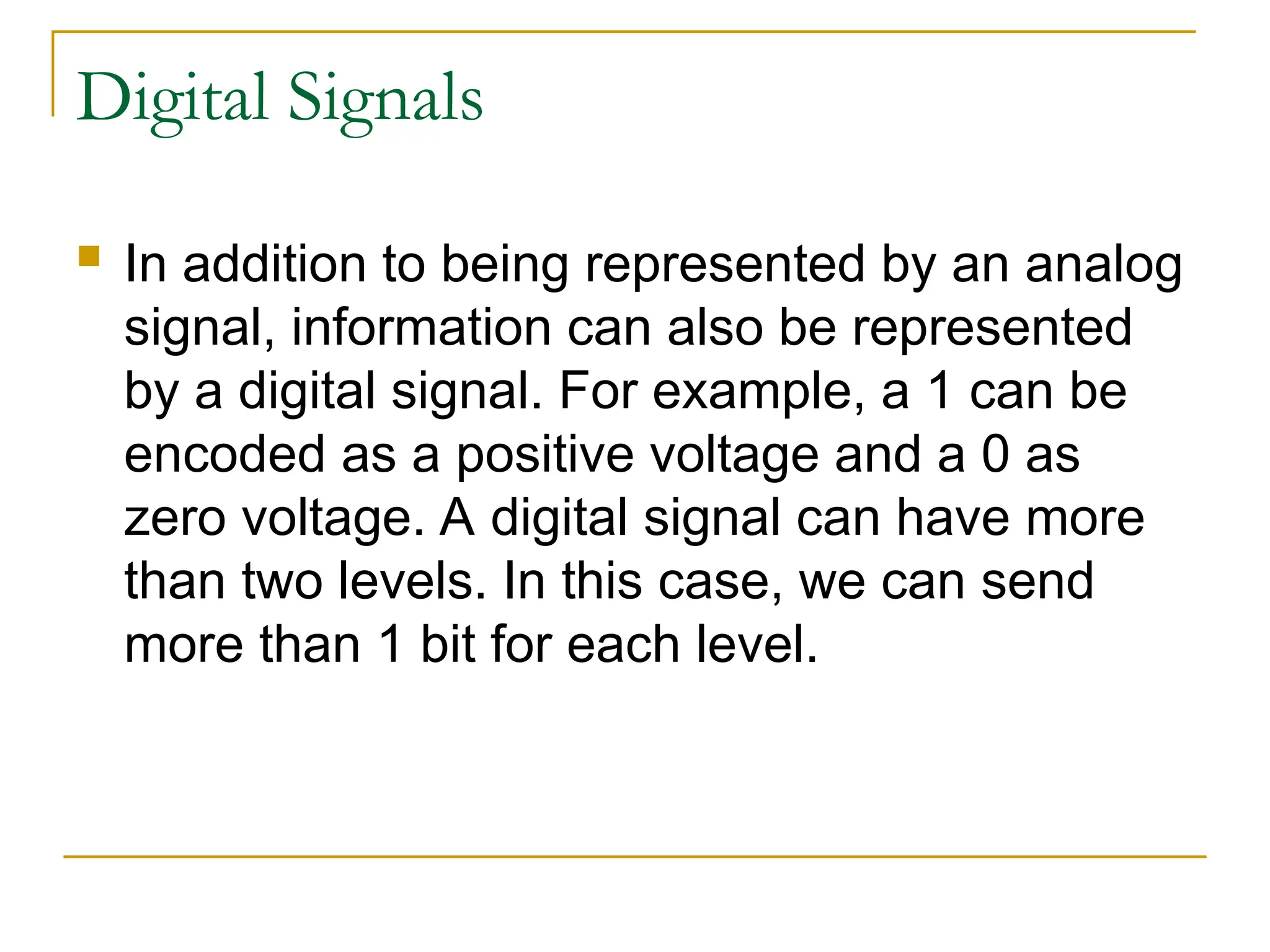 Digital Signals  In addition to being represented by an analog signal, information can also be represented by a digital signal. For example, a 1 can be encoded as a positive voltage and a 0 as zero voltage. A digital signal can have more than two levels. In this case, we can send more than 1 bit for each level. 