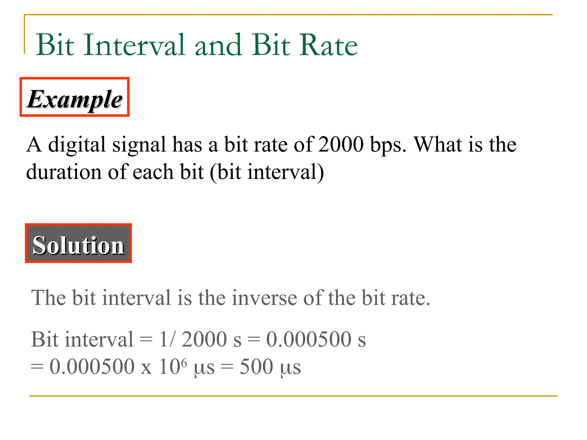 Bit Interval and Bit Rate Example Example A digital signal has a bit rate of 2000 bps. What is the duration of each bit (bit interval) Solution Solution The bit interval is the inverse of the bit rate. Bit interval = 1/ 2000 s = 0.000500 s = 0.000500 x 106 s = 500 s 