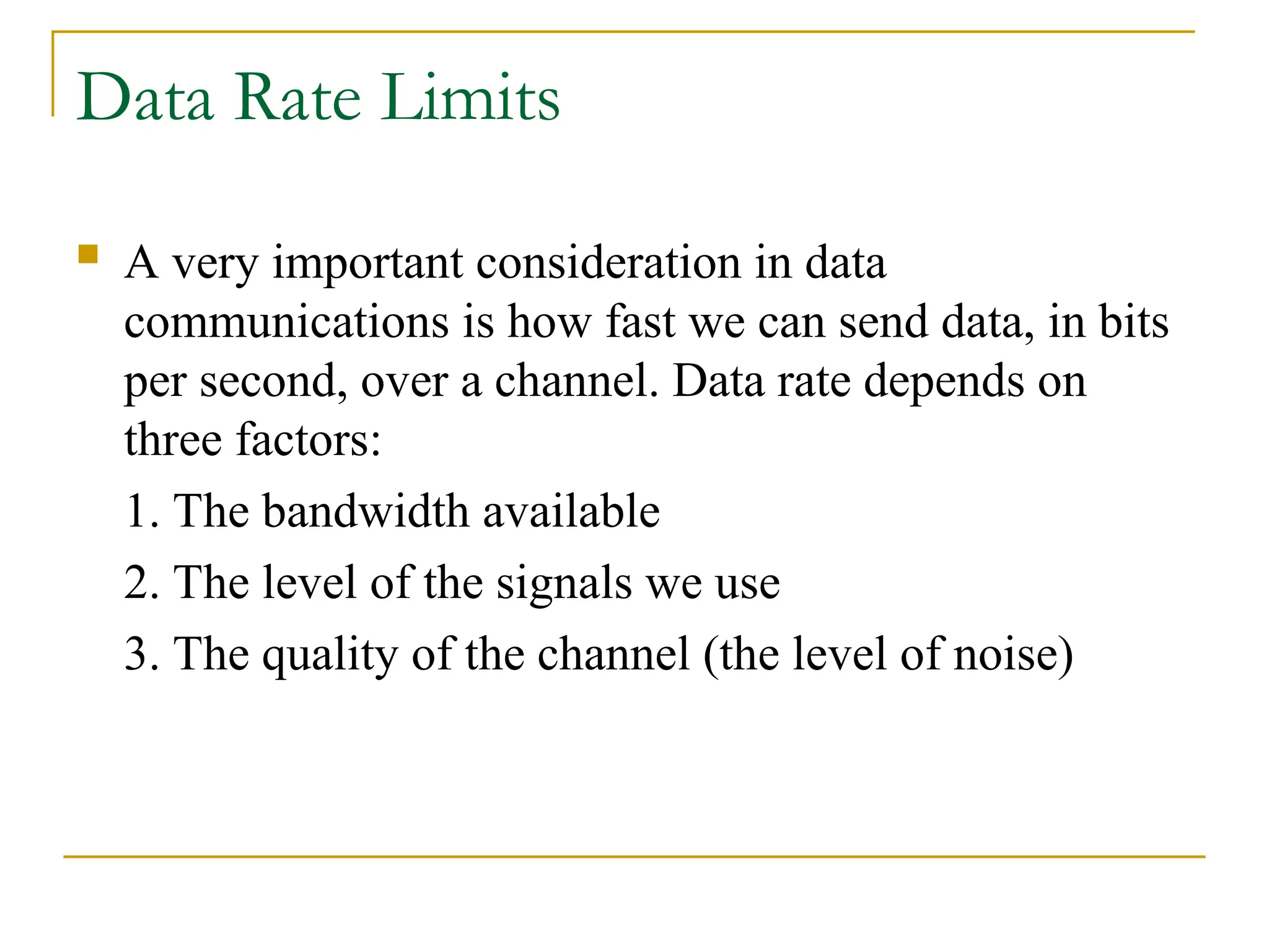 Data Rate Limits  A very important consideration in data communications is how fast we can send data, in bits per second, over a channel. Data rate depends on three factors: 1. The bandwidth available 2. The level of the signals we use 3. The quality of the channel (the level of noise) 
