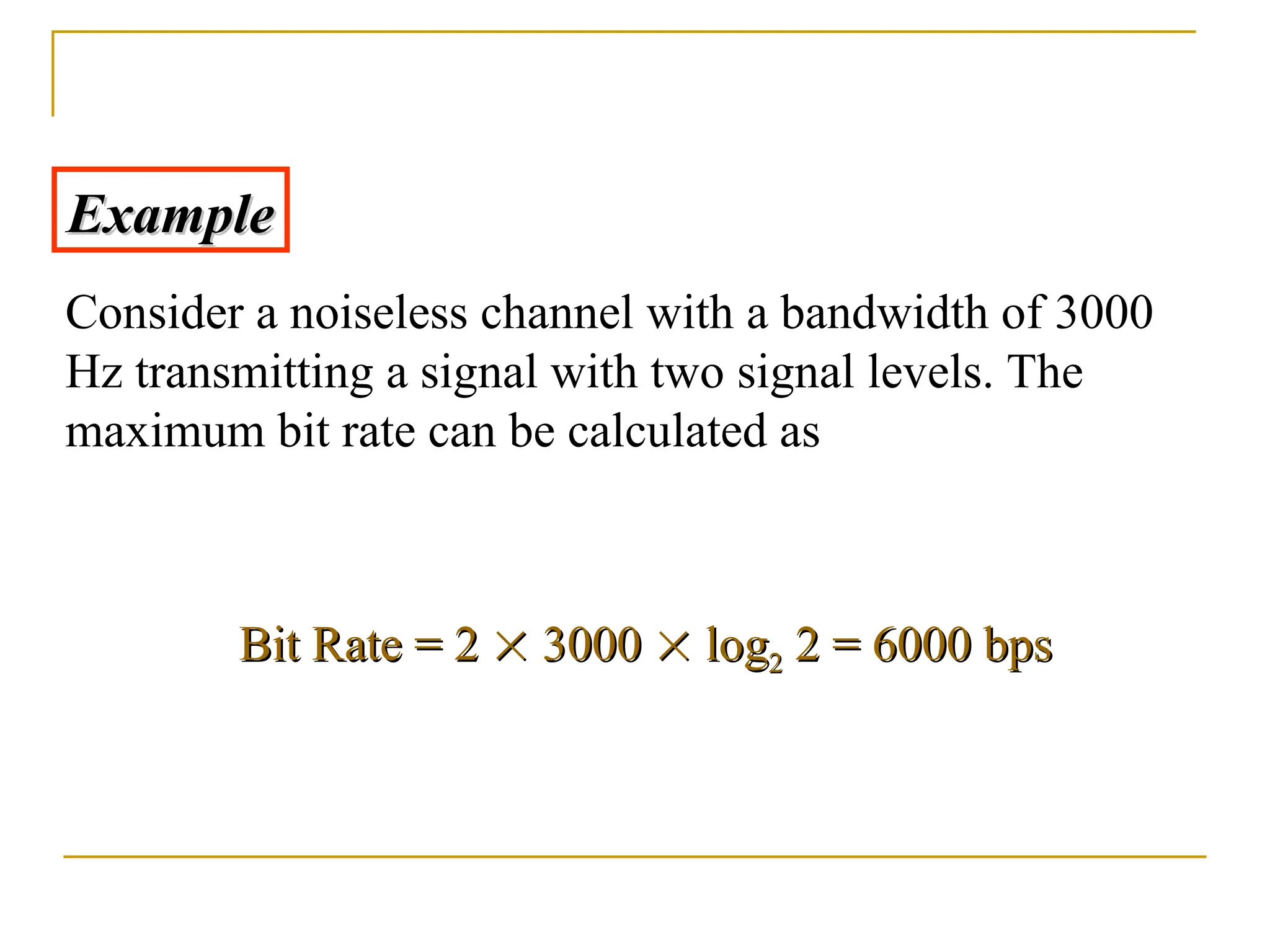 Example Example Consider a noiseless channel with a bandwidth of 3000 Hz transmitting a signal with two signal levels. The maximum bit rate can be calculated as Bit Bit Rate = 2 Rate = 2   3000 3000   log log2 2 2 = 6000 bps 2 = 6000 bps 