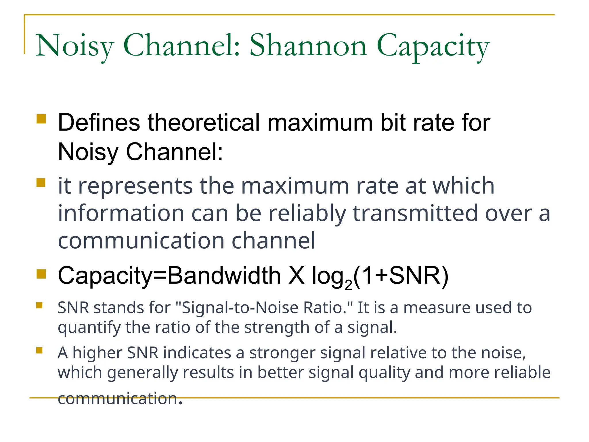 Noisy Channel: Shannon Capacity  Defines theoretical maximum bit rate for Noisy Channel:  it represents the maximum rate at which information can be reliably transmitted over a communication channel  Capacity=Bandwidth X log2(1+SNR)  SNR stands for "Signal-to-Noise Ratio." It is a measure used to quantify the ratio of the strength of a signal.  A higher SNR indicates a stronger signal relative to the noise, which generally results in better signal quality and more reliable communication. 